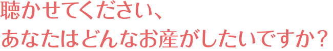 聴かせてください、あなたはどんなお産がしたいですか?