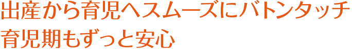 出産から育児へスムーズにバトンタッチ
育児期もずっと安心