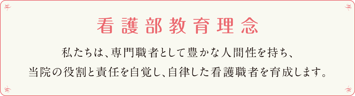 看護部教育理念 私たちは、専門職者として豊かな人間性を持ち、
当院の役割と責任を自覚し、自律した看護職者を育成します。